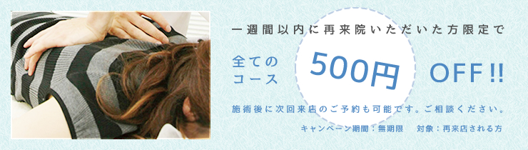 一週間いないに再来院いただいた方限定で全てのコース500円OFF！施術後に次回来店のご予約も可能です。ご相談下さい。キャンペーン期間：無期限　対象：再来店される方